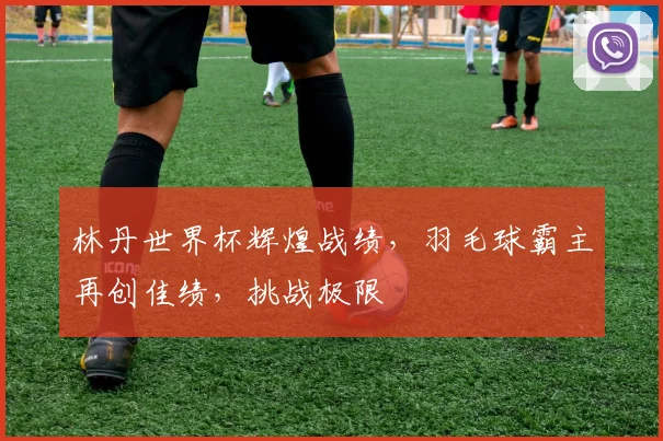 林丹世界杯辉煌战绩，羽毛球霸主再创佳绩，挑战极限
